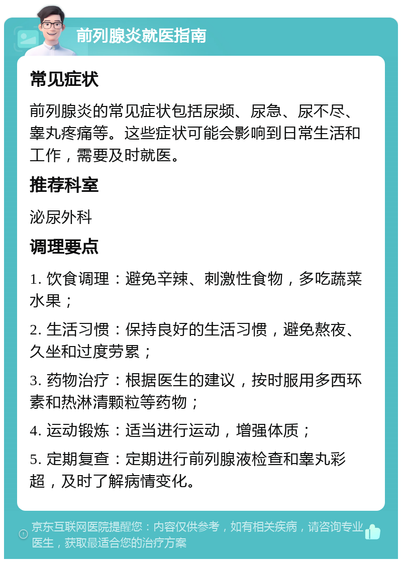 前列腺炎就医指南 常见症状 前列腺炎的常见症状包括尿频、尿急、尿不尽、睾丸疼痛等。这些症状可能会影响到日常生活和工作，需要及时就医。 推荐科室 泌尿外科 调理要点 1. 饮食调理：避免辛辣、刺激性食物，多吃蔬菜水果； 2. 生活习惯：保持良好的生活习惯，避免熬夜、久坐和过度劳累； 3. 药物治疗：根据医生的建议，按时服用多西环素和热淋清颗粒等药物； 4. 运动锻炼：适当进行运动，增强体质； 5. 定期复查：定期进行前列腺液检查和睾丸彩超，及时了解病情变化。