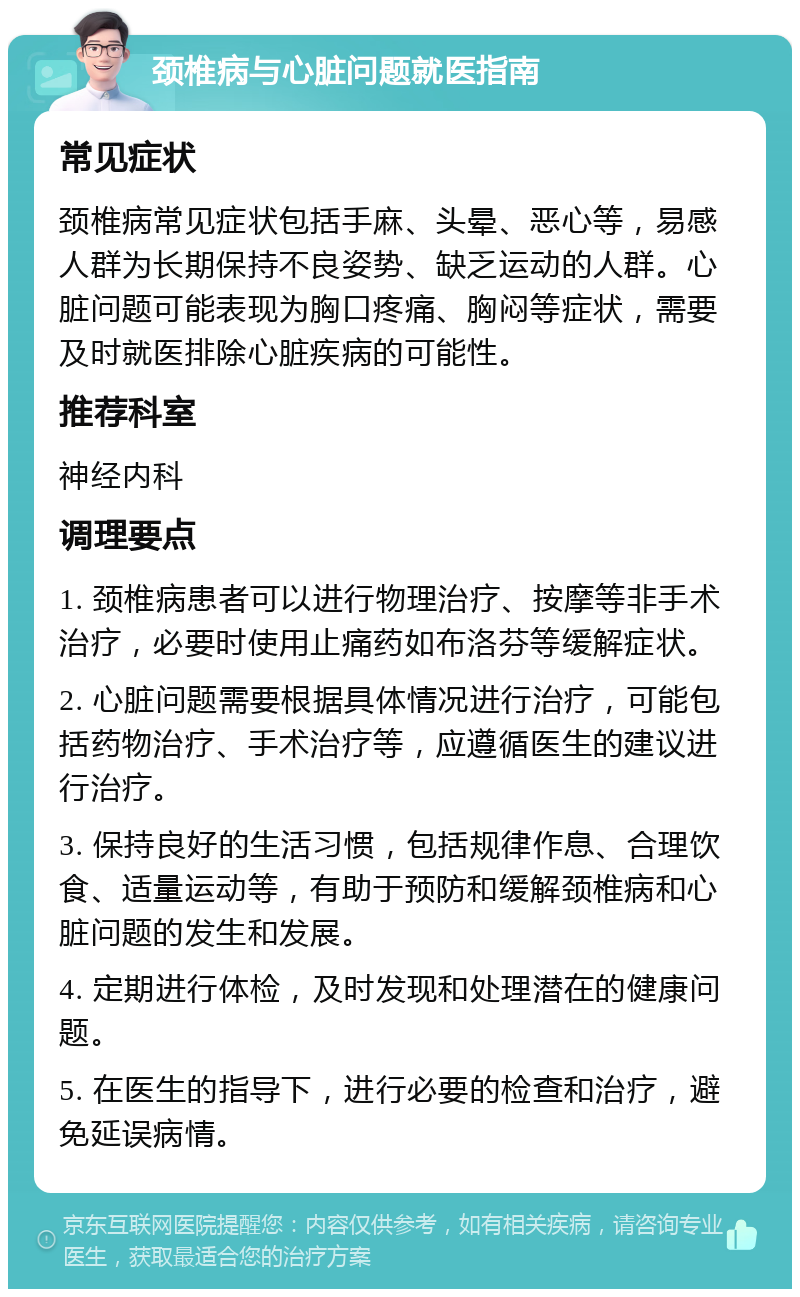 颈椎病与心脏问题就医指南 常见症状 颈椎病常见症状包括手麻、头晕、恶心等，易感人群为长期保持不良姿势、缺乏运动的人群。心脏问题可能表现为胸口疼痛、胸闷等症状，需要及时就医排除心脏疾病的可能性。 推荐科室 神经内科 调理要点 1. 颈椎病患者可以进行物理治疗、按摩等非手术治疗，必要时使用止痛药如布洛芬等缓解症状。 2. 心脏问题需要根据具体情况进行治疗，可能包括药物治疗、手术治疗等，应遵循医生的建议进行治疗。 3. 保持良好的生活习惯，包括规律作息、合理饮食、适量运动等，有助于预防和缓解颈椎病和心脏问题的发生和发展。 4. 定期进行体检，及时发现和处理潜在的健康问题。 5. 在医生的指导下，进行必要的检查和治疗，避免延误病情。