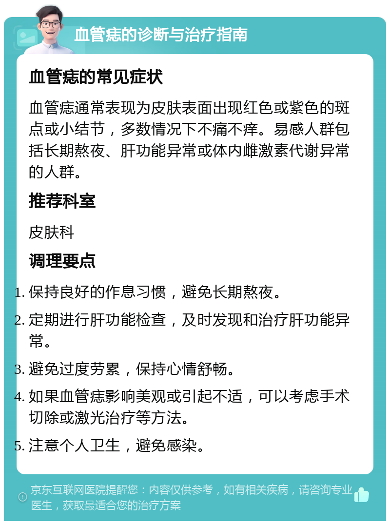 血管痣的诊断与治疗指南 血管痣的常见症状 血管痣通常表现为皮肤表面出现红色或紫色的斑点或小结节，多数情况下不痛不痒。易感人群包括长期熬夜、肝功能异常或体内雌激素代谢异常的人群。 推荐科室 皮肤科 调理要点 保持良好的作息习惯，避免长期熬夜。 定期进行肝功能检查，及时发现和治疗肝功能异常。 避免过度劳累，保持心情舒畅。 如果血管痣影响美观或引起不适，可以考虑手术切除或激光治疗等方法。 注意个人卫生，避免感染。