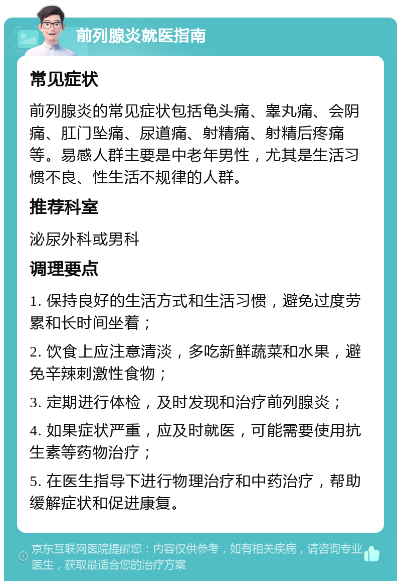 前列腺炎就医指南 常见症状 前列腺炎的常见症状包括龟头痛、睾丸痛、会阴痛、肛门坠痛、尿道痛、射精痛、射精后疼痛等。易感人群主要是中老年男性，尤其是生活习惯不良、性生活不规律的人群。 推荐科室 泌尿外科或男科 调理要点 1. 保持良好的生活方式和生活习惯，避免过度劳累和长时间坐着； 2. 饮食上应注意清淡，多吃新鲜蔬菜和水果，避免辛辣刺激性食物； 3. 定期进行体检，及时发现和治疗前列腺炎； 4. 如果症状严重，应及时就医，可能需要使用抗生素等药物治疗； 5. 在医生指导下进行物理治疗和中药治疗，帮助缓解症状和促进康复。