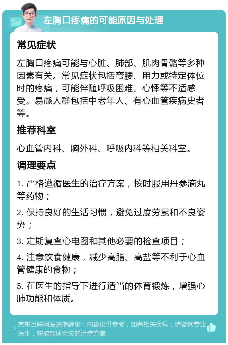 左胸口疼痛的可能原因与处理 常见症状 左胸口疼痛可能与心脏、肺部、肌肉骨骼等多种因素有关。常见症状包括弯腰、用力或特定体位时的疼痛，可能伴随呼吸困难、心悸等不适感受。易感人群包括中老年人、有心血管疾病史者等。 推荐科室 心血管内科、胸外科、呼吸内科等相关科室。 调理要点 1. 严格遵循医生的治疗方案，按时服用丹参滴丸等药物； 2. 保持良好的生活习惯，避免过度劳累和不良姿势； 3. 定期复查心电图和其他必要的检查项目； 4. 注意饮食健康，减少高脂、高盐等不利于心血管健康的食物； 5. 在医生的指导下进行适当的体育锻炼，增强心肺功能和体质。