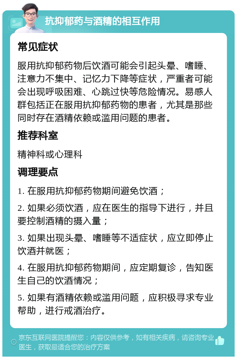 抗抑郁药与酒精的相互作用 常见症状 服用抗抑郁药物后饮酒可能会引起头晕、嗜睡、注意力不集中、记忆力下降等症状，严重者可能会出现呼吸困难、心跳过快等危险情况。易感人群包括正在服用抗抑郁药物的患者，尤其是那些同时存在酒精依赖或滥用问题的患者。 推荐科室 精神科或心理科 调理要点 1. 在服用抗抑郁药物期间避免饮酒； 2. 如果必须饮酒，应在医生的指导下进行，并且要控制酒精的摄入量； 3. 如果出现头晕、嗜睡等不适症状，应立即停止饮酒并就医； 4. 在服用抗抑郁药物期间，应定期复诊，告知医生自己的饮酒情况； 5. 如果有酒精依赖或滥用问题，应积极寻求专业帮助，进行戒酒治疗。