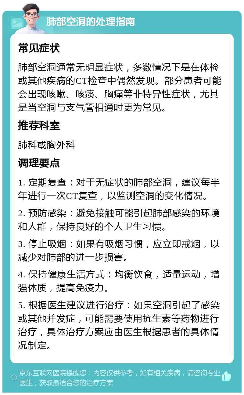 肺部空洞的处理指南 常见症状 肺部空洞通常无明显症状，多数情况下是在体检或其他疾病的CT检查中偶然发现。部分患者可能会出现咳嗽、咳痰、胸痛等非特异性症状，尤其是当空洞与支气管相通时更为常见。 推荐科室 肺科或胸外科 调理要点 1. 定期复查：对于无症状的肺部空洞，建议每半年进行一次CT复查，以监测空洞的变化情况。 2. 预防感染：避免接触可能引起肺部感染的环境和人群，保持良好的个人卫生习惯。 3. 停止吸烟：如果有吸烟习惯，应立即戒烟，以减少对肺部的进一步损害。 4. 保持健康生活方式：均衡饮食，适量运动，增强体质，提高免疫力。 5. 根据医生建议进行治疗：如果空洞引起了感染或其他并发症，可能需要使用抗生素等药物进行治疗，具体治疗方案应由医生根据患者的具体情况制定。