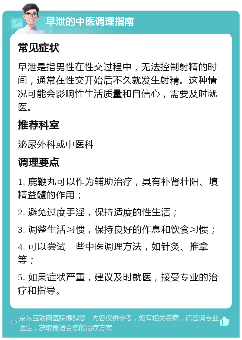 早泄的中医调理指南 常见症状 早泄是指男性在性交过程中，无法控制射精的时间，通常在性交开始后不久就发生射精。这种情况可能会影响性生活质量和自信心，需要及时就医。 推荐科室 泌尿外科或中医科 调理要点 1. 鹿鞭丸可以作为辅助治疗，具有补肾壮阳、填精益髓的作用； 2. 避免过度手淫，保持适度的性生活； 3. 调整生活习惯，保持良好的作息和饮食习惯； 4. 可以尝试一些中医调理方法，如针灸、推拿等； 5. 如果症状严重，建议及时就医，接受专业的治疗和指导。