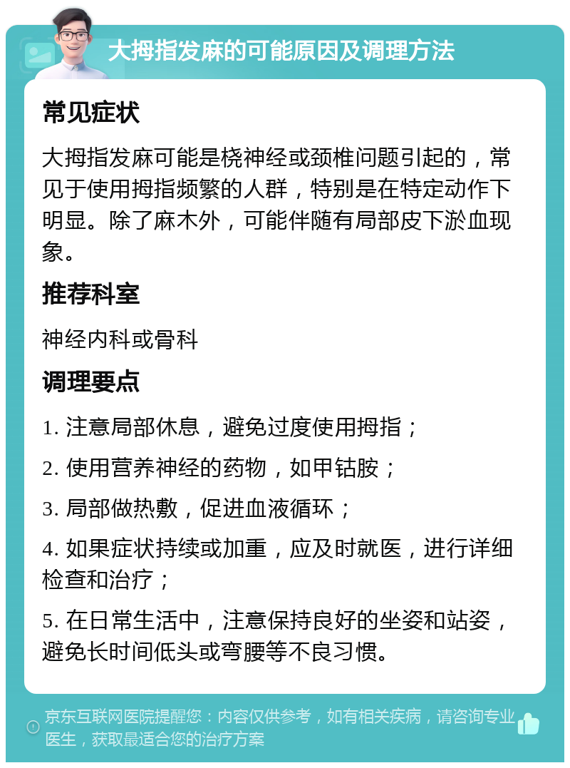 大拇指发麻的可能原因及调理方法 常见症状 大拇指发麻可能是桡神经或颈椎问题引起的，常见于使用拇指频繁的人群，特别是在特定动作下明显。除了麻木外，可能伴随有局部皮下淤血现象。 推荐科室 神经内科或骨科 调理要点 1. 注意局部休息，避免过度使用拇指； 2. 使用营养神经的药物，如甲钴胺； 3. 局部做热敷，促进血液循环； 4. 如果症状持续或加重，应及时就医，进行详细检查和治疗； 5. 在日常生活中，注意保持良好的坐姿和站姿，避免长时间低头或弯腰等不良习惯。