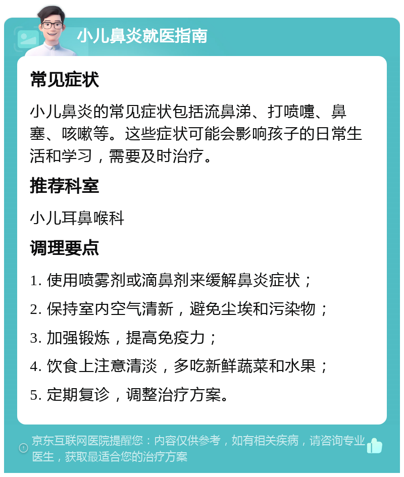 小儿鼻炎就医指南 常见症状 小儿鼻炎的常见症状包括流鼻涕、打喷嚏、鼻塞、咳嗽等。这些症状可能会影响孩子的日常生活和学习，需要及时治疗。 推荐科室 小儿耳鼻喉科 调理要点 1. 使用喷雾剂或滴鼻剂来缓解鼻炎症状； 2. 保持室内空气清新，避免尘埃和污染物； 3. 加强锻炼，提高免疫力； 4. 饮食上注意清淡，多吃新鲜蔬菜和水果； 5. 定期复诊，调整治疗方案。