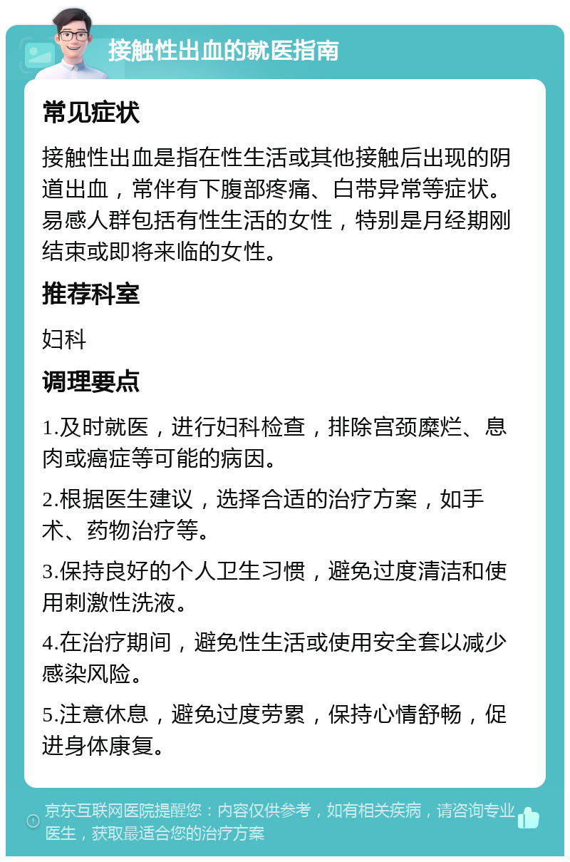 接触性出血的就医指南 常见症状 接触性出血是指在性生活或其他接触后出现的阴道出血，常伴有下腹部疼痛、白带异常等症状。易感人群包括有性生活的女性，特别是月经期刚结束或即将来临的女性。 推荐科室 妇科 调理要点 1.及时就医，进行妇科检查，排除宫颈糜烂、息肉或癌症等可能的病因。 2.根据医生建议，选择合适的治疗方案，如手术、药物治疗等。 3.保持良好的个人卫生习惯，避免过度清洁和使用刺激性洗液。 4.在治疗期间，避免性生活或使用安全套以减少感染风险。 5.注意休息，避免过度劳累，保持心情舒畅，促进身体康复。