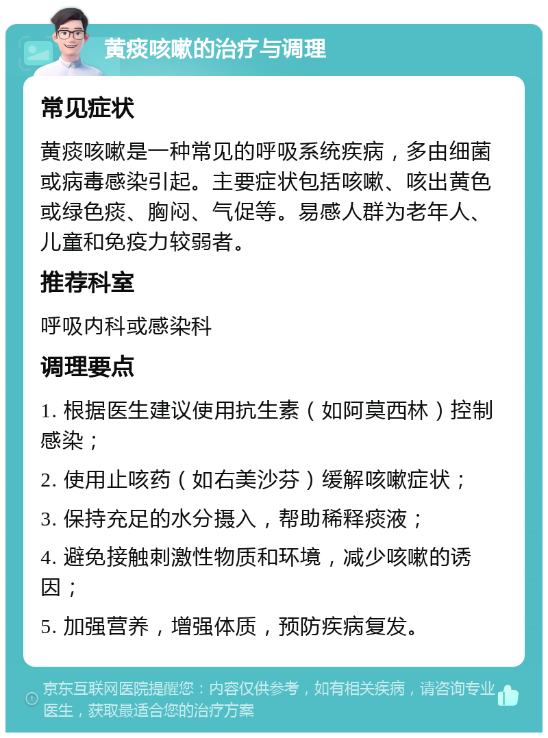 黄痰咳嗽的治疗与调理 常见症状 黄痰咳嗽是一种常见的呼吸系统疾病，多由细菌或病毒感染引起。主要症状包括咳嗽、咳出黄色或绿色痰、胸闷、气促等。易感人群为老年人、儿童和免疫力较弱者。 推荐科室 呼吸内科或感染科 调理要点 1. 根据医生建议使用抗生素（如阿莫西林）控制感染； 2. 使用止咳药（如右美沙芬）缓解咳嗽症状； 3. 保持充足的水分摄入，帮助稀释痰液； 4. 避免接触刺激性物质和环境，减少咳嗽的诱因； 5. 加强营养，增强体质，预防疾病复发。