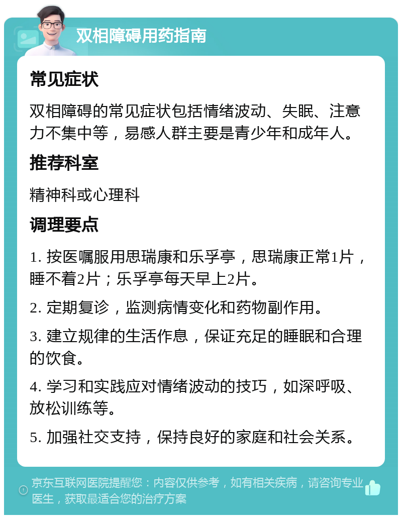 双相障碍用药指南 常见症状 双相障碍的常见症状包括情绪波动、失眠、注意力不集中等，易感人群主要是青少年和成年人。 推荐科室 精神科或心理科 调理要点 1. 按医嘱服用思瑞康和乐孚亭，思瑞康正常1片，睡不着2片；乐孚亭每天早上2片。 2. 定期复诊，监测病情变化和药物副作用。 3. 建立规律的生活作息，保证充足的睡眠和合理的饮食。 4. 学习和实践应对情绪波动的技巧，如深呼吸、放松训练等。 5. 加强社交支持，保持良好的家庭和社会关系。