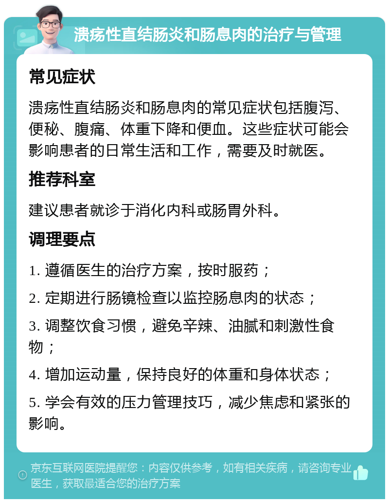 溃疡性直结肠炎和肠息肉的治疗与管理 常见症状 溃疡性直结肠炎和肠息肉的常见症状包括腹泻、便秘、腹痛、体重下降和便血。这些症状可能会影响患者的日常生活和工作，需要及时就医。 推荐科室 建议患者就诊于消化内科或肠胃外科。 调理要点 1. 遵循医生的治疗方案，按时服药； 2. 定期进行肠镜检查以监控肠息肉的状态； 3. 调整饮食习惯，避免辛辣、油腻和刺激性食物； 4. 增加运动量，保持良好的体重和身体状态； 5. 学会有效的压力管理技巧，减少焦虑和紧张的影响。