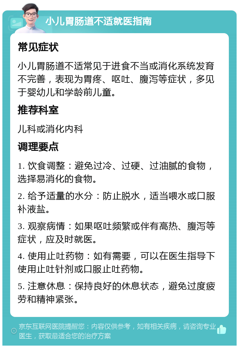 小儿胃肠道不适就医指南 常见症状 小儿胃肠道不适常见于进食不当或消化系统发育不完善，表现为胃疼、呕吐、腹泻等症状，多见于婴幼儿和学龄前儿童。 推荐科室 儿科或消化内科 调理要点 1. 饮食调整：避免过冷、过硬、过油腻的食物，选择易消化的食物。 2. 给予适量的水分：防止脱水，适当喂水或口服补液盐。 3. 观察病情：如果呕吐频繁或伴有高热、腹泻等症状，应及时就医。 4. 使用止吐药物：如有需要，可以在医生指导下使用止吐针剂或口服止吐药物。 5. 注意休息：保持良好的休息状态，避免过度疲劳和精神紧张。