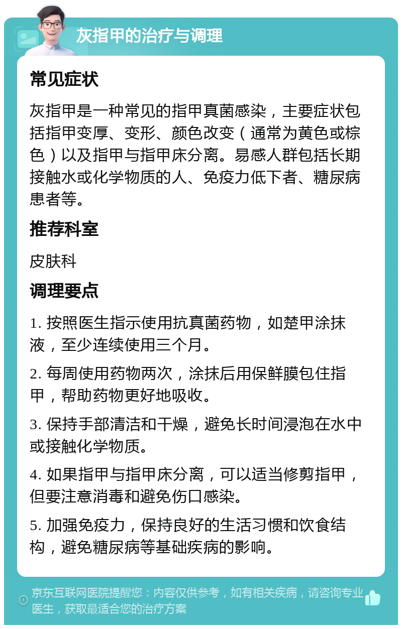 灰指甲的治疗与调理 常见症状 灰指甲是一种常见的指甲真菌感染，主要症状包括指甲变厚、变形、颜色改变（通常为黄色或棕色）以及指甲与指甲床分离。易感人群包括长期接触水或化学物质的人、免疫力低下者、糖尿病患者等。 推荐科室 皮肤科 调理要点 1. 按照医生指示使用抗真菌药物，如楚甲涂抹液，至少连续使用三个月。 2. 每周使用药物两次，涂抹后用保鲜膜包住指甲，帮助药物更好地吸收。 3. 保持手部清洁和干燥，避免长时间浸泡在水中或接触化学物质。 4. 如果指甲与指甲床分离，可以适当修剪指甲，但要注意消毒和避免伤口感染。 5. 加强免疫力，保持良好的生活习惯和饮食结构，避免糖尿病等基础疾病的影响。