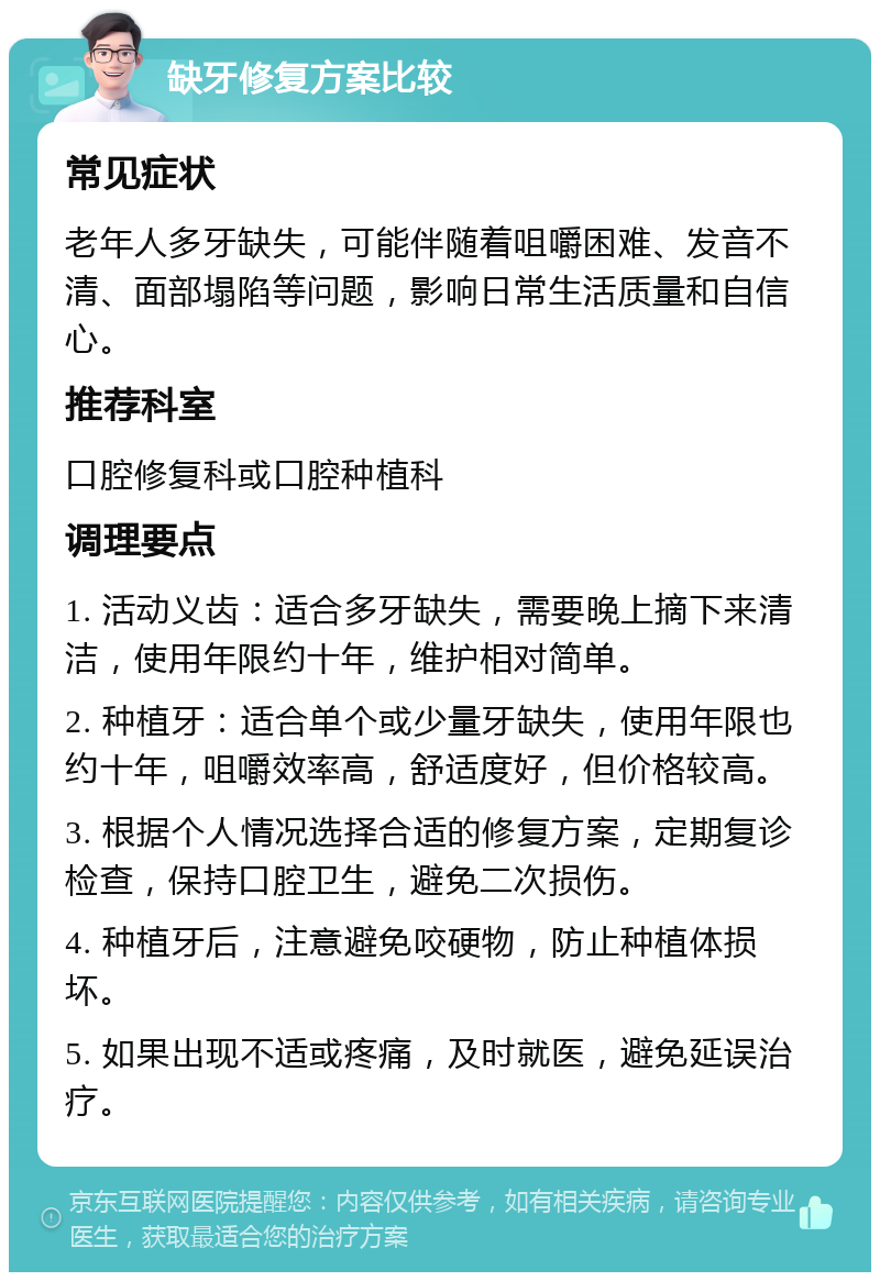 缺牙修复方案比较 常见症状 老年人多牙缺失，可能伴随着咀嚼困难、发音不清、面部塌陷等问题，影响日常生活质量和自信心。 推荐科室 口腔修复科或口腔种植科 调理要点 1. 活动义齿：适合多牙缺失，需要晚上摘下来清洁，使用年限约十年，维护相对简单。 2. 种植牙：适合单个或少量牙缺失，使用年限也约十年，咀嚼效率高，舒适度好，但价格较高。 3. 根据个人情况选择合适的修复方案，定期复诊检查，保持口腔卫生，避免二次损伤。 4. 种植牙后，注意避免咬硬物，防止种植体损坏。 5. 如果出现不适或疼痛，及时就医，避免延误治疗。