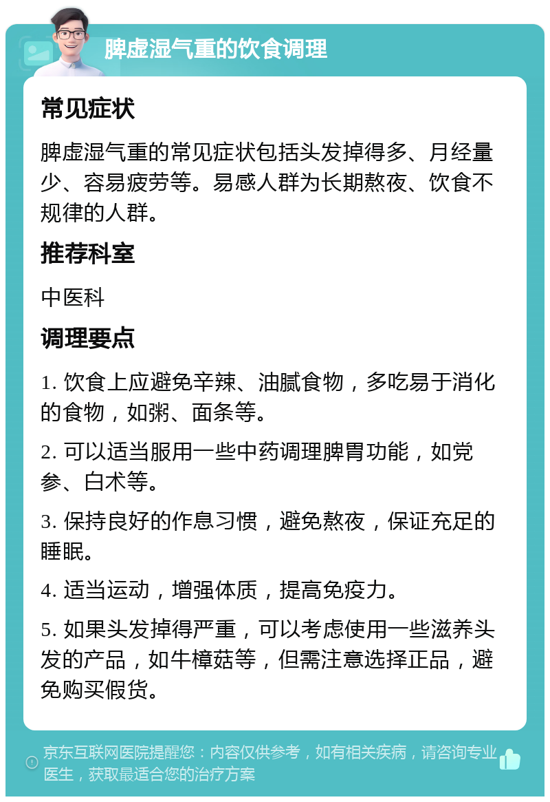 脾虚湿气重的饮食调理 常见症状 脾虚湿气重的常见症状包括头发掉得多、月经量少、容易疲劳等。易感人群为长期熬夜、饮食不规律的人群。 推荐科室 中医科 调理要点 1. 饮食上应避免辛辣、油腻食物，多吃易于消化的食物，如粥、面条等。 2. 可以适当服用一些中药调理脾胃功能，如党参、白术等。 3. 保持良好的作息习惯，避免熬夜，保证充足的睡眠。 4. 适当运动，增强体质，提高免疫力。 5. 如果头发掉得严重，可以考虑使用一些滋养头发的产品，如牛樟菇等，但需注意选择正品，避免购买假货。