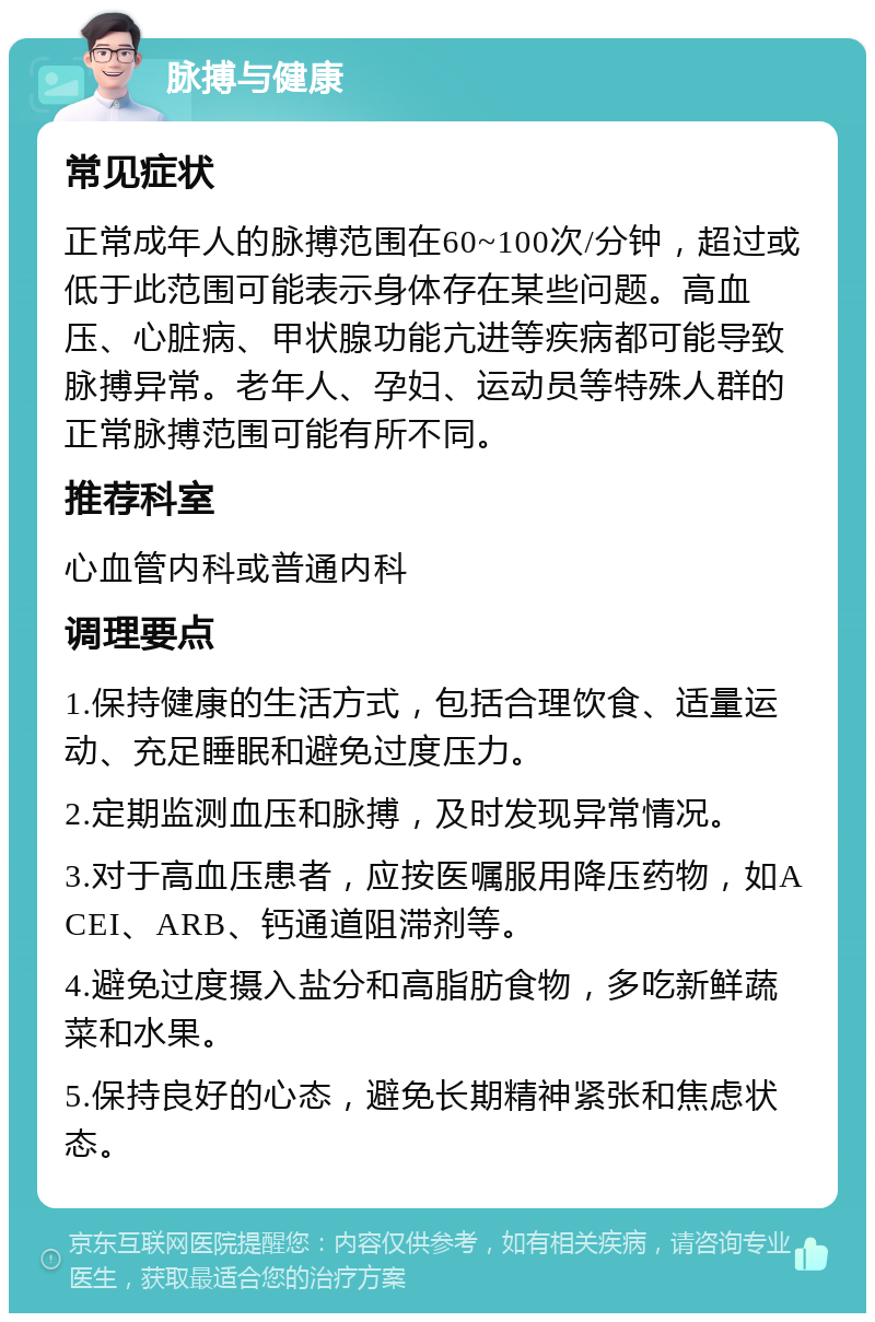 脉搏与健康 常见症状 正常成年人的脉搏范围在60~100次/分钟，超过或低于此范围可能表示身体存在某些问题。高血压、心脏病、甲状腺功能亢进等疾病都可能导致脉搏异常。老年人、孕妇、运动员等特殊人群的正常脉搏范围可能有所不同。 推荐科室 心血管内科或普通内科 调理要点 1.保持健康的生活方式，包括合理饮食、适量运动、充足睡眠和避免过度压力。 2.定期监测血压和脉搏，及时发现异常情况。 3.对于高血压患者，应按医嘱服用降压药物，如ACEI、ARB、钙通道阻滞剂等。 4.避免过度摄入盐分和高脂肪食物，多吃新鲜蔬菜和水果。 5.保持良好的心态，避免长期精神紧张和焦虑状态。