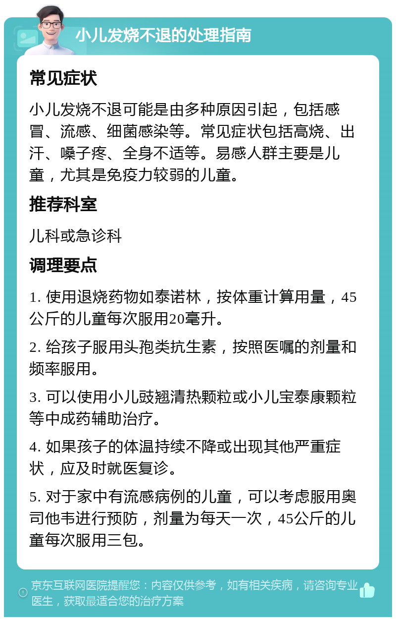 小儿发烧不退的处理指南 常见症状 小儿发烧不退可能是由多种原因引起，包括感冒、流感、细菌感染等。常见症状包括高烧、出汗、嗓子疼、全身不适等。易感人群主要是儿童，尤其是免疫力较弱的儿童。 推荐科室 儿科或急诊科 调理要点 1. 使用退烧药物如泰诺林，按体重计算用量，45公斤的儿童每次服用20毫升。 2. 给孩子服用头孢类抗生素，按照医嘱的剂量和频率服用。 3. 可以使用小儿豉翘清热颗粒或小儿宝泰康颗粒等中成药辅助治疗。 4. 如果孩子的体温持续不降或出现其他严重症状，应及时就医复诊。 5. 对于家中有流感病例的儿童，可以考虑服用奥司他韦进行预防，剂量为每天一次，45公斤的儿童每次服用三包。