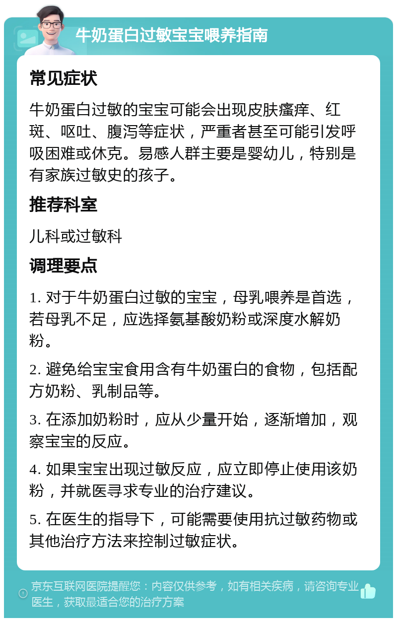 牛奶蛋白过敏宝宝喂养指南 常见症状 牛奶蛋白过敏的宝宝可能会出现皮肤瘙痒、红斑、呕吐、腹泻等症状，严重者甚至可能引发呼吸困难或休克。易感人群主要是婴幼儿，特别是有家族过敏史的孩子。 推荐科室 儿科或过敏科 调理要点 1. 对于牛奶蛋白过敏的宝宝，母乳喂养是首选，若母乳不足，应选择氨基酸奶粉或深度水解奶粉。 2. 避免给宝宝食用含有牛奶蛋白的食物，包括配方奶粉、乳制品等。 3. 在添加奶粉时，应从少量开始，逐渐增加，观察宝宝的反应。 4. 如果宝宝出现过敏反应，应立即停止使用该奶粉，并就医寻求专业的治疗建议。 5. 在医生的指导下，可能需要使用抗过敏药物或其他治疗方法来控制过敏症状。