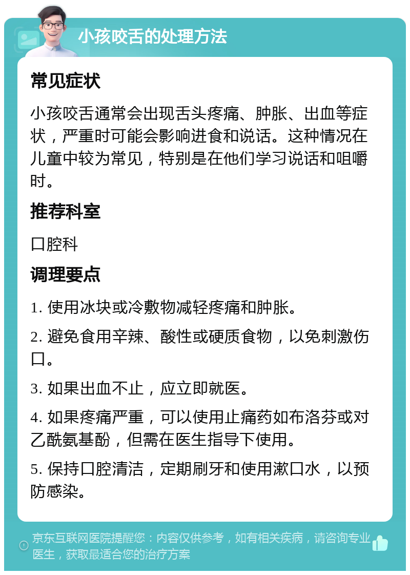 小孩咬舌的处理方法 常见症状 小孩咬舌通常会出现舌头疼痛、肿胀、出血等症状，严重时可能会影响进食和说话。这种情况在儿童中较为常见，特别是在他们学习说话和咀嚼时。 推荐科室 口腔科 调理要点 1. 使用冰块或冷敷物减轻疼痛和肿胀。 2. 避免食用辛辣、酸性或硬质食物，以免刺激伤口。 3. 如果出血不止，应立即就医。 4. 如果疼痛严重，可以使用止痛药如布洛芬或对乙酰氨基酚，但需在医生指导下使用。 5. 保持口腔清洁，定期刷牙和使用漱口水，以预防感染。