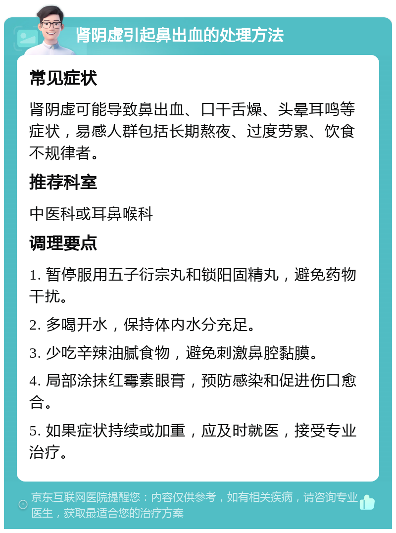 肾阴虚引起鼻出血的处理方法 常见症状 肾阴虚可能导致鼻出血、口干舌燥、头晕耳鸣等症状，易感人群包括长期熬夜、过度劳累、饮食不规律者。 推荐科室 中医科或耳鼻喉科 调理要点 1. 暂停服用五子衍宗丸和锁阳固精丸，避免药物干扰。 2. 多喝开水，保持体内水分充足。 3. 少吃辛辣油腻食物，避免刺激鼻腔黏膜。 4. 局部涂抹红霉素眼膏，预防感染和促进伤口愈合。 5. 如果症状持续或加重，应及时就医，接受专业治疗。