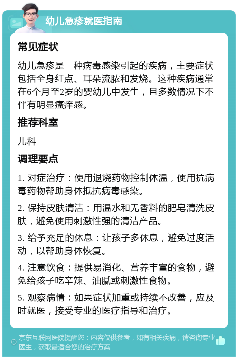 幼儿急疹就医指南 常见症状 幼儿急疹是一种病毒感染引起的疾病，主要症状包括全身红点、耳朵流脓和发烧。这种疾病通常在6个月至2岁的婴幼儿中发生，且多数情况下不伴有明显瘙痒感。 推荐科室 儿科 调理要点 1. 对症治疗：使用退烧药物控制体温，使用抗病毒药物帮助身体抵抗病毒感染。 2. 保持皮肤清洁：用温水和无香料的肥皂清洗皮肤，避免使用刺激性强的清洁产品。 3. 给予充足的休息：让孩子多休息，避免过度活动，以帮助身体恢复。 4. 注意饮食：提供易消化、营养丰富的食物，避免给孩子吃辛辣、油腻或刺激性食物。 5. 观察病情：如果症状加重或持续不改善，应及时就医，接受专业的医疗指导和治疗。