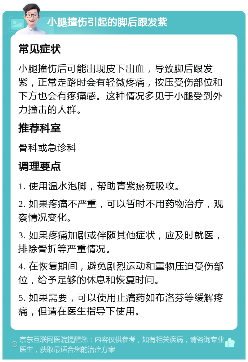 小腿撞伤引起的脚后跟发紫 常见症状 小腿撞伤后可能出现皮下出血，导致脚后跟发紫，正常走路时会有轻微疼痛，按压受伤部位和下方也会有疼痛感。这种情况多见于小腿受到外力撞击的人群。 推荐科室 骨科或急诊科 调理要点 1. 使用温水泡脚，帮助青紫瘀斑吸收。 2. 如果疼痛不严重，可以暂时不用药物治疗，观察情况变化。 3. 如果疼痛加剧或伴随其他症状，应及时就医，排除骨折等严重情况。 4. 在恢复期间，避免剧烈运动和重物压迫受伤部位，给予足够的休息和恢复时间。 5. 如果需要，可以使用止痛药如布洛芬等缓解疼痛，但请在医生指导下使用。