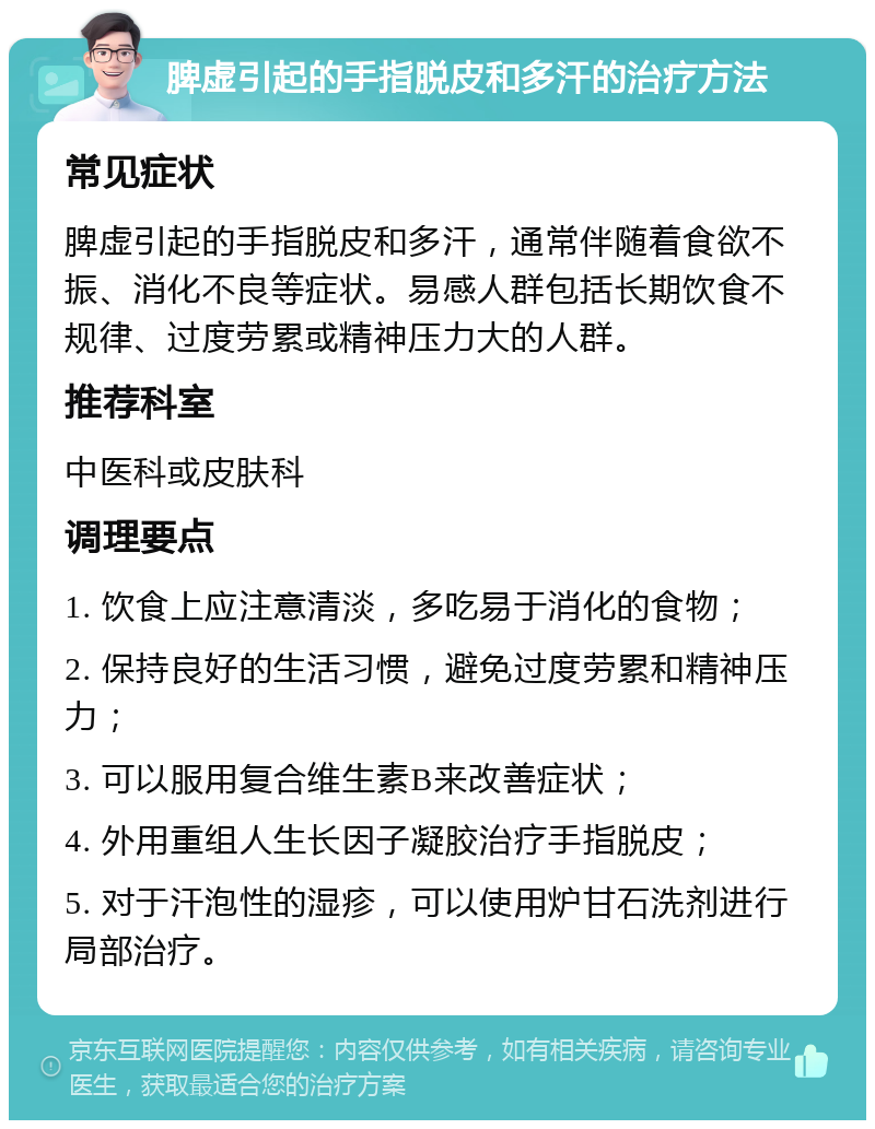 脾虚引起的手指脱皮和多汗的治疗方法 常见症状 脾虚引起的手指脱皮和多汗，通常伴随着食欲不振、消化不良等症状。易感人群包括长期饮食不规律、过度劳累或精神压力大的人群。 推荐科室 中医科或皮肤科 调理要点 1. 饮食上应注意清淡，多吃易于消化的食物； 2. 保持良好的生活习惯，避免过度劳累和精神压力； 3. 可以服用复合维生素B来改善症状； 4. 外用重组人生长因子凝胶治疗手指脱皮； 5. 对于汗泡性的湿疹，可以使用炉甘石洗剂进行局部治疗。