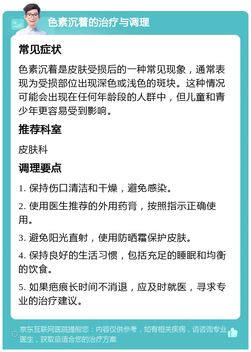 色素沉着的治疗与调理 常见症状 色素沉着是皮肤受损后的一种常见现象，通常表现为受损部位出现深色或浅色的斑块。这种情况可能会出现在任何年龄段的人群中，但儿童和青少年更容易受到影响。 推荐科室 皮肤科 调理要点 1. 保持伤口清洁和干燥，避免感染。 2. 使用医生推荐的外用药膏，按照指示正确使用。 3. 避免阳光直射，使用防晒霜保护皮肤。 4. 保持良好的生活习惯，包括充足的睡眠和均衡的饮食。 5. 如果疤痕长时间不消退，应及时就医，寻求专业的治疗建议。