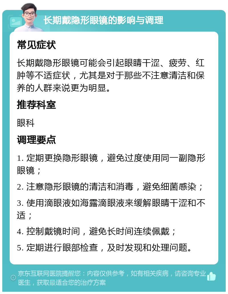 长期戴隐形眼镜的影响与调理 常见症状 长期戴隐形眼镜可能会引起眼睛干涩、疲劳、红肿等不适症状，尤其是对于那些不注意清洁和保养的人群来说更为明显。 推荐科室 眼科 调理要点 1. 定期更换隐形眼镜，避免过度使用同一副隐形眼镜； 2. 注意隐形眼镜的清洁和消毒，避免细菌感染； 3. 使用滴眼液如海露滴眼液来缓解眼睛干涩和不适； 4. 控制戴镜时间，避免长时间连续佩戴； 5. 定期进行眼部检查，及时发现和处理问题。