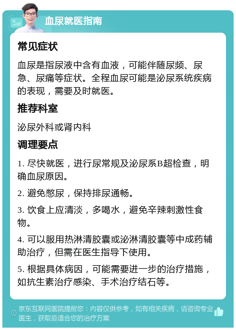 血尿就医指南 常见症状 血尿是指尿液中含有血液，可能伴随尿频、尿急、尿痛等症状。全程血尿可能是泌尿系统疾病的表现，需要及时就医。 推荐科室 泌尿外科或肾内科 调理要点 1. 尽快就医，进行尿常规及泌尿系B超检查，明确血尿原因。 2. 避免憋尿，保持排尿通畅。 3. 饮食上应清淡，多喝水，避免辛辣刺激性食物。 4. 可以服用热淋清胶囊或泌淋清胶囊等中成药辅助治疗，但需在医生指导下使用。 5. 根据具体病因，可能需要进一步的治疗措施，如抗生素治疗感染、手术治疗结石等。