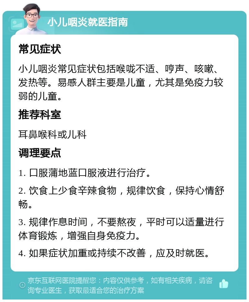 小儿咽炎就医指南 常见症状 小儿咽炎常见症状包括喉咙不适、哼声、咳嗽、发热等。易感人群主要是儿童，尤其是免疫力较弱的儿童。 推荐科室 耳鼻喉科或儿科 调理要点 1. 口服蒲地蓝口服液进行治疗。 2. 饮食上少食辛辣食物，规律饮食，保持心情舒畅。 3. 规律作息时间，不要熬夜，平时可以适量进行体育锻炼，增强自身免疫力。 4. 如果症状加重或持续不改善，应及时就医。