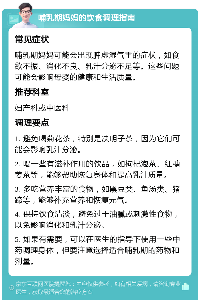 哺乳期妈妈的饮食调理指南 常见症状 哺乳期妈妈可能会出现脾虚湿气重的症状，如食欲不振、消化不良、乳汁分泌不足等。这些问题可能会影响母婴的健康和生活质量。 推荐科室 妇产科或中医科 调理要点 1. 避免喝菊花茶，特别是决明子茶，因为它们可能会影响乳汁分泌。 2. 喝一些有滋补作用的饮品，如枸杞泡茶、红糖姜茶等，能够帮助恢复身体和提高乳汁质量。 3. 多吃营养丰富的食物，如黑豆类、鱼汤类、猪蹄等，能够补充营养和恢复元气。 4. 保持饮食清淡，避免过于油腻或刺激性食物，以免影响消化和乳汁分泌。 5. 如果有需要，可以在医生的指导下使用一些中药调理身体，但要注意选择适合哺乳期的药物和剂量。