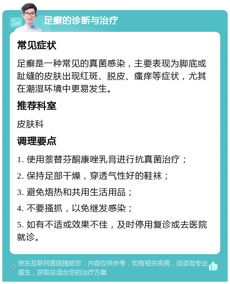 足癣的诊断与治疗 常见症状 足癣是一种常见的真菌感染，主要表现为脚底或趾缝的皮肤出现红斑、脱皮、瘙痒等症状，尤其在潮湿环境中更易发生。 推荐科室 皮肤科 调理要点 1. 使用萘替芬酮康唑乳膏进行抗真菌治疗； 2. 保持足部干燥，穿透气性好的鞋袜； 3. 避免焐热和共用生活用品； 4. 不要搔抓，以免继发感染； 5. 如有不适或效果不佳，及时停用复诊或去医院就诊。