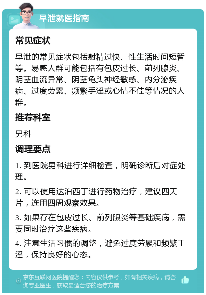 早泄就医指南 常见症状 早泄的常见症状包括射精过快、性生活时间短暂等。易感人群可能包括有包皮过长、前列腺炎、阴茎血流异常、阴茎龟头神经敏感、内分泌疾病、过度劳累、频繁手淫或心情不佳等情况的人群。 推荐科室 男科 调理要点 1. 到医院男科进行详细检查，明确诊断后对症处理。 2. 可以使用达泊西丁进行药物治疗，建议四天一片，连用四周观察效果。 3. 如果存在包皮过长、前列腺炎等基础疾病，需要同时治疗这些疾病。 4. 注意生活习惯的调整，避免过度劳累和频繁手淫，保持良好的心态。