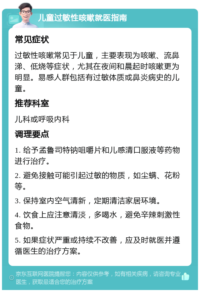 儿童过敏性咳嗽就医指南 常见症状 过敏性咳嗽常见于儿童，主要表现为咳嗽、流鼻涕、低烧等症状，尤其在夜间和晨起时咳嗽更为明显。易感人群包括有过敏体质或鼻炎病史的儿童。 推荐科室 儿科或呼吸内科 调理要点 1. 给予孟鲁司特钠咀嚼片和儿感清口服液等药物进行治疗。 2. 避免接触可能引起过敏的物质，如尘螨、花粉等。 3. 保持室内空气清新，定期清洁家居环境。 4. 饮食上应注意清淡，多喝水，避免辛辣刺激性食物。 5. 如果症状严重或持续不改善，应及时就医并遵循医生的治疗方案。