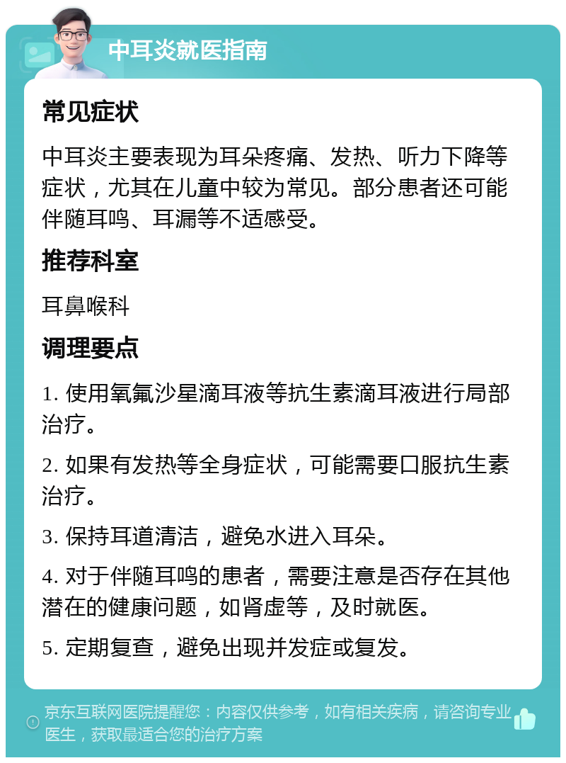 中耳炎就医指南 常见症状 中耳炎主要表现为耳朵疼痛、发热、听力下降等症状，尤其在儿童中较为常见。部分患者还可能伴随耳鸣、耳漏等不适感受。 推荐科室 耳鼻喉科 调理要点 1. 使用氧氟沙星滴耳液等抗生素滴耳液进行局部治疗。 2. 如果有发热等全身症状，可能需要口服抗生素治疗。 3. 保持耳道清洁，避免水进入耳朵。 4. 对于伴随耳鸣的患者，需要注意是否存在其他潜在的健康问题，如肾虚等，及时就医。 5. 定期复查，避免出现并发症或复发。