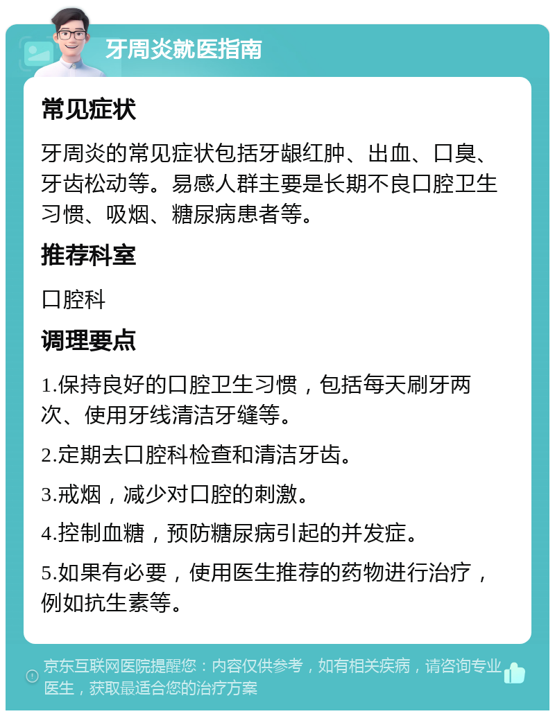 牙周炎就医指南 常见症状 牙周炎的常见症状包括牙龈红肿、出血、口臭、牙齿松动等。易感人群主要是长期不良口腔卫生习惯、吸烟、糖尿病患者等。 推荐科室 口腔科 调理要点 1.保持良好的口腔卫生习惯，包括每天刷牙两次、使用牙线清洁牙缝等。 2.定期去口腔科检查和清洁牙齿。 3.戒烟，减少对口腔的刺激。 4.控制血糖，预防糖尿病引起的并发症。 5.如果有必要，使用医生推荐的药物进行治疗，例如抗生素等。