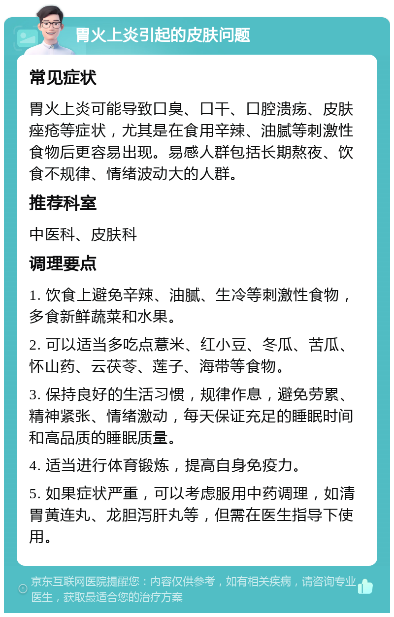 胃火上炎引起的皮肤问题 常见症状 胃火上炎可能导致口臭、口干、口腔溃疡、皮肤痤疮等症状，尤其是在食用辛辣、油腻等刺激性食物后更容易出现。易感人群包括长期熬夜、饮食不规律、情绪波动大的人群。 推荐科室 中医科、皮肤科 调理要点 1. 饮食上避免辛辣、油腻、生冷等刺激性食物，多食新鲜蔬菜和水果。 2. 可以适当多吃点薏米、红小豆、冬瓜、苦瓜、怀山药、云茯苓、莲子、海带等食物。 3. 保持良好的生活习惯，规律作息，避免劳累、精神紧张、情绪激动，每天保证充足的睡眠时间和高品质的睡眠质量。 4. 适当进行体育锻炼，提高自身免疫力。 5. 如果症状严重，可以考虑服用中药调理，如清胃黄连丸、龙胆泻肝丸等，但需在医生指导下使用。