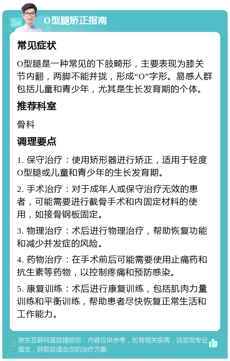 O型腿矫正指南 常见症状 O型腿是一种常见的下肢畸形,主要表现为膝关节内翻,两脚不能并拢,形成“O”字形。易感人群包括儿童和青少年,尤其是生长发育期的个体。 推荐科室 骨科 调理要点 1. 保守治疗:使用矫形器进行矫正,适用于轻度O型腿或儿童和青少年的生长发育期。 2. 手术治疗:对于成年人或保守治疗无效的患者,可能需要进行截骨手术和内固定材料的使用,如接骨钢板固定。 3. 物理治疗:术后进行物理治疗,帮助恢复功能和减少并发症的风险。 4. 药物治疗:在手术前后可能需要使用止痛药和抗生素等药物,以控制疼痛和预防感染。 5. 康复训练:术后进行康复训练,包括肌肉力量训练和平衡训练,帮助患者尽快恢复正常生活和工作能力。