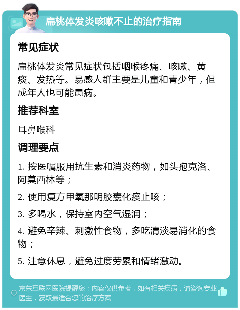 扁桃体发炎咳嗽不止的治疗指南 常见症状 扁桃体发炎常见症状包括咽喉疼痛、咳嗽、黄痰、发热等。易感人群主要是儿童和青少年，但成年人也可能患病。 推荐科室 耳鼻喉科 调理要点 1. 按医嘱服用抗生素和消炎药物，如头孢克洛、阿莫西林等； 2. 使用复方甲氧那明胶囊化痰止咳； 3. 多喝水，保持室内空气湿润； 4. 避免辛辣、刺激性食物，多吃清淡易消化的食物； 5. 注意休息，避免过度劳累和情绪激动。