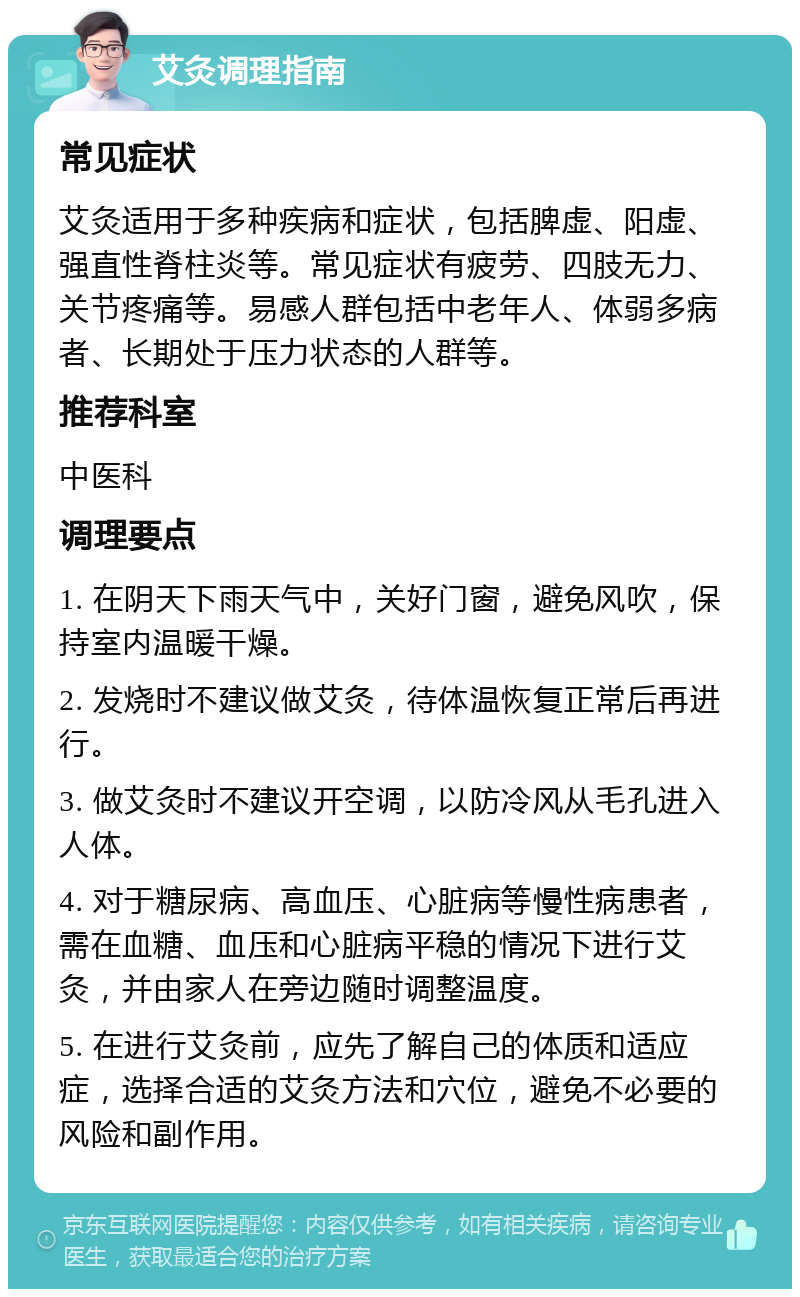 艾灸调理指南 常见症状 艾灸适用于多种疾病和症状，包括脾虚、阳虚、强直性脊柱炎等。常见症状有疲劳、四肢无力、关节疼痛等。易感人群包括中老年人、体弱多病者、长期处于压力状态的人群等。 推荐科室 中医科 调理要点 1. 在阴天下雨天气中，关好门窗，避免风吹，保持室内温暖干燥。 2. 发烧时不建议做艾灸，待体温恢复正常后再进行。 3. 做艾灸时不建议开空调，以防冷风从毛孔进入人体。 4. 对于糖尿病、高血压、心脏病等慢性病患者，需在血糖、血压和心脏病平稳的情况下进行艾灸，并由家人在旁边随时调整温度。 5. 在进行艾灸前，应先了解自己的体质和适应症，选择合适的艾灸方法和穴位，避免不必要的风险和副作用。