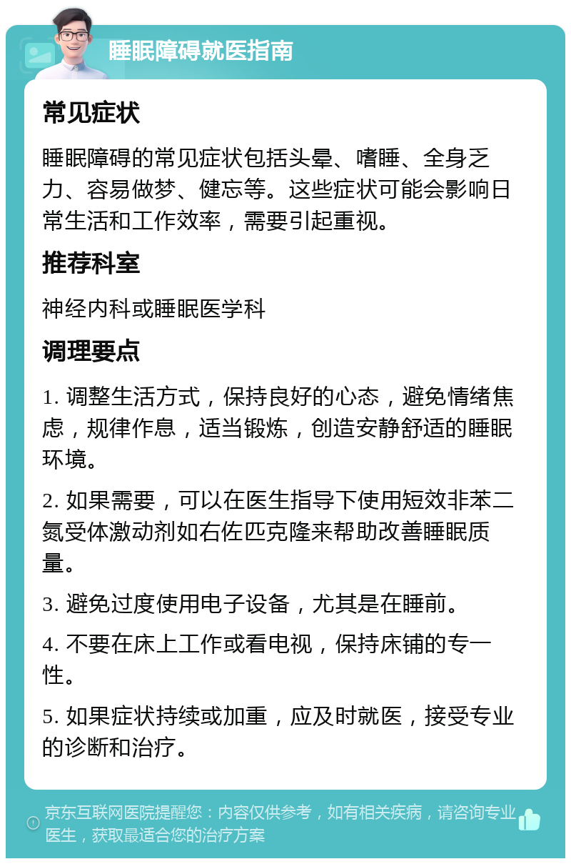 睡眠障碍就医指南 常见症状 睡眠障碍的常见症状包括头晕、嗜睡、全身乏力、容易做梦、健忘等。这些症状可能会影响日常生活和工作效率，需要引起重视。 推荐科室 神经内科或睡眠医学科 调理要点 1. 调整生活方式，保持良好的心态，避免情绪焦虑，规律作息，适当锻炼，创造安静舒适的睡眠环境。 2. 如果需要，可以在医生指导下使用短效非苯二氮受体激动剂如右佐匹克隆来帮助改善睡眠质量。 3. 避免过度使用电子设备，尤其是在睡前。 4. 不要在床上工作或看电视，保持床铺的专一性。 5. 如果症状持续或加重，应及时就医，接受专业的诊断和治疗。