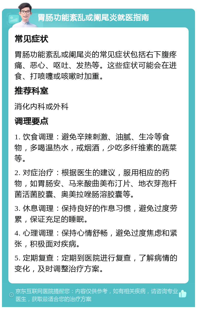 胃肠功能紊乱或阑尾炎就医指南 常见症状 胃肠功能紊乱或阑尾炎的常见症状包括右下腹疼痛、恶心、呕吐、发热等。这些症状可能会在进食、打喷嚏或咳嗽时加重。 推荐科室 消化内科或外科 调理要点 1. 饮食调理：避免辛辣刺激、油腻、生冷等食物，多喝温热水，戒烟酒，少吃多纤维素的蔬菜等。 2. 对症治疗：根据医生的建议，服用相应的药物，如胃肠安、马来酸曲美布汀片、地衣芽孢杆菌活菌胶囊、奥美拉唑肠溶胶囊等。 3. 休息调理：保持良好的作息习惯，避免过度劳累，保证充足的睡眠。 4. 心理调理：保持心情舒畅，避免过度焦虑和紧张，积极面对疾病。 5. 定期复查：定期到医院进行复查，了解病情的变化，及时调整治疗方案。