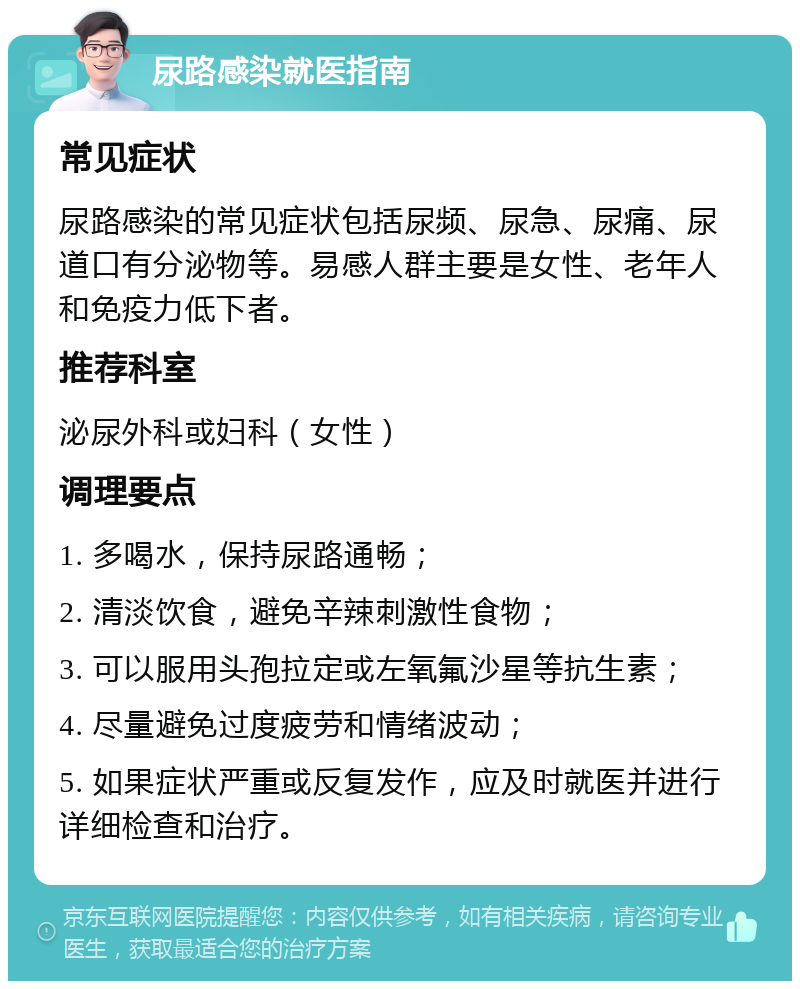 尿路感染就医指南 常见症状 尿路感染的常见症状包括尿频、尿急、尿痛、尿道口有分泌物等。易感人群主要是女性、老年人和免疫力低下者。 推荐科室 泌尿外科或妇科（女性） 调理要点 1. 多喝水，保持尿路通畅； 2. 清淡饮食，避免辛辣刺激性食物； 3. 可以服用头孢拉定或左氧氟沙星等抗生素； 4. 尽量避免过度疲劳和情绪波动； 5. 如果症状严重或反复发作，应及时就医并进行详细检查和治疗。