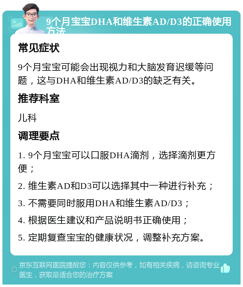 9个月宝宝DHA和维生素AD/D3的正确使用方法 常见症状 9个月宝宝可能会出现视力和大脑发育迟缓等问题，这与DHA和维生素AD/D3的缺乏有关。 推荐科室 儿科 调理要点 1. 9个月宝宝可以口服DHA滴剂，选择滴剂更方便； 2. 维生素AD和D3可以选择其中一种进行补充； 3. 不需要同时服用DHA和维生素AD/D3； 4. 根据医生建议和产品说明书正确使用； 5. 定期复查宝宝的健康状况，调整补充方案。