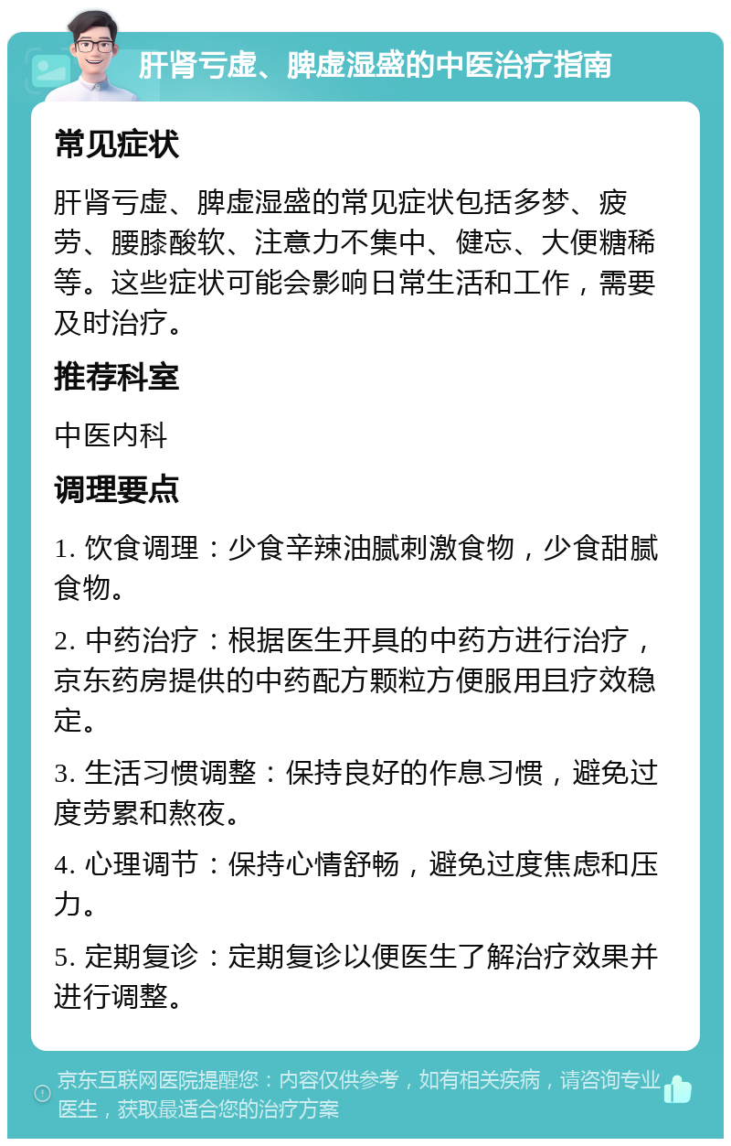 肝肾亏虚、脾虚湿盛的中医治疗指南 常见症状 肝肾亏虚、脾虚湿盛的常见症状包括多梦、疲劳、腰膝酸软、注意力不集中、健忘、大便糖稀等。这些症状可能会影响日常生活和工作，需要及时治疗。 推荐科室 中医内科 调理要点 1. 饮食调理：少食辛辣油腻刺激食物，少食甜腻食物。 2. 中药治疗：根据医生开具的中药方进行治疗，京东药房提供的中药配方颗粒方便服用且疗效稳定。 3. 生活习惯调整：保持良好的作息习惯，避免过度劳累和熬夜。 4. 心理调节：保持心情舒畅，避免过度焦虑和压力。 5. 定期复诊：定期复诊以便医生了解治疗效果并进行调整。