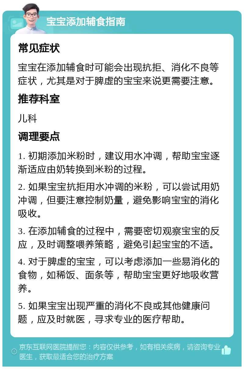 宝宝添加辅食指南 常见症状 宝宝在添加辅食时可能会出现抗拒、消化不良等症状，尤其是对于脾虚的宝宝来说更需要注意。 推荐科室 儿科 调理要点 1. 初期添加米粉时，建议用水冲调，帮助宝宝逐渐适应由奶转换到米粉的过程。 2. 如果宝宝抗拒用水冲调的米粉，可以尝试用奶冲调，但要注意控制奶量，避免影响宝宝的消化吸收。 3. 在添加辅食的过程中，需要密切观察宝宝的反应，及时调整喂养策略，避免引起宝宝的不适。 4. 对于脾虚的宝宝，可以考虑添加一些易消化的食物，如稀饭、面条等，帮助宝宝更好地吸收营养。 5. 如果宝宝出现严重的消化不良或其他健康问题，应及时就医，寻求专业的医疗帮助。