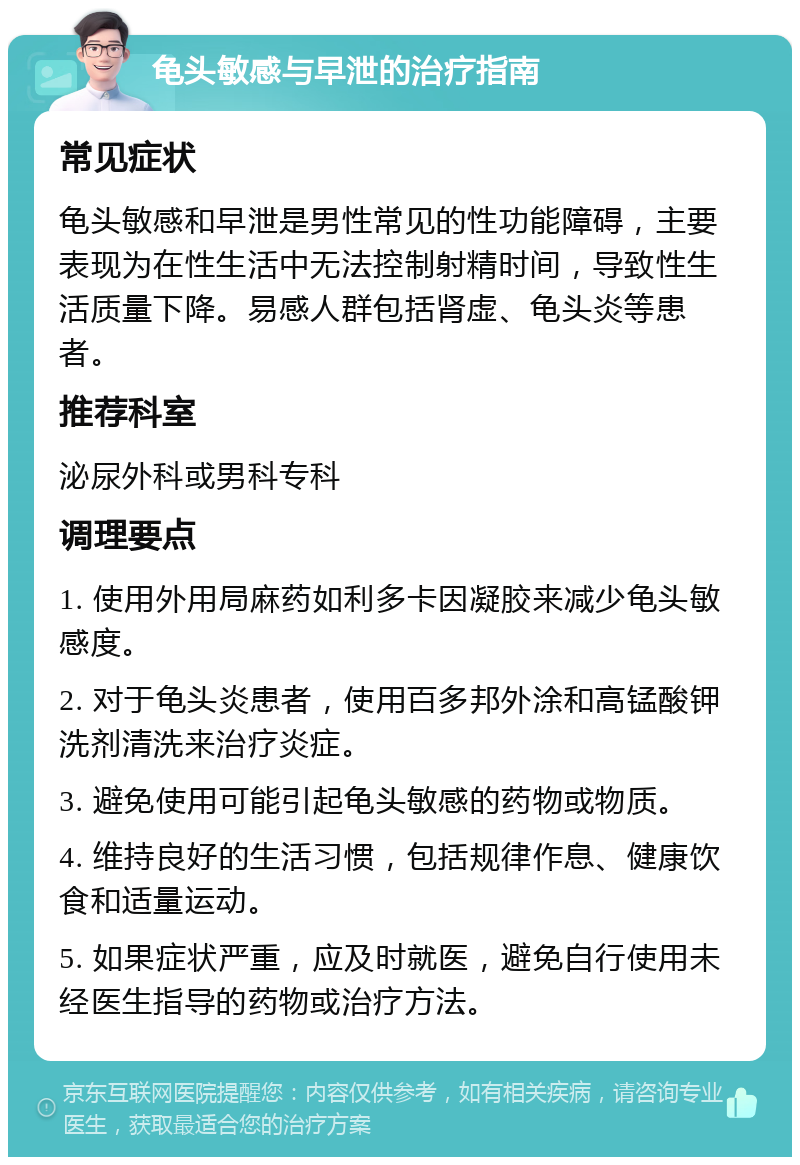 龟头敏感与早泄的治疗指南 常见症状 龟头敏感和早泄是男性常见的性功能障碍，主要表现为在性生活中无法控制射精时间，导致性生活质量下降。易感人群包括肾虚、龟头炎等患者。 推荐科室 泌尿外科或男科专科 调理要点 1. 使用外用局麻药如利多卡因凝胶来减少龟头敏感度。 2. 对于龟头炎患者，使用百多邦外涂和高锰酸钾洗剂清洗来治疗炎症。 3. 避免使用可能引起龟头敏感的药物或物质。 4. 维持良好的生活习惯，包括规律作息、健康饮食和适量运动。 5. 如果症状严重，应及时就医，避免自行使用未经医生指导的药物或治疗方法。