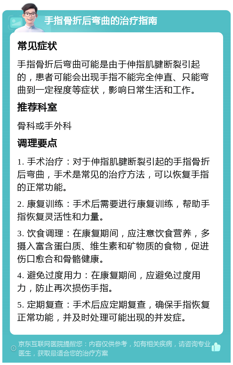 手指骨折后弯曲的治疗指南 常见症状 手指骨折后弯曲可能是由于伸指肌腱断裂引起的，患者可能会出现手指不能完全伸直、只能弯曲到一定程度等症状，影响日常生活和工作。 推荐科室 骨科或手外科 调理要点 1. 手术治疗：对于伸指肌腱断裂引起的手指骨折后弯曲，手术是常见的治疗方法，可以恢复手指的正常功能。 2. 康复训练：手术后需要进行康复训练，帮助手指恢复灵活性和力量。 3. 饮食调理：在康复期间，应注意饮食营养，多摄入富含蛋白质、维生素和矿物质的食物，促进伤口愈合和骨骼健康。 4. 避免过度用力：在康复期间，应避免过度用力，防止再次损伤手指。 5. 定期复查：手术后应定期复查，确保手指恢复正常功能，并及时处理可能出现的并发症。