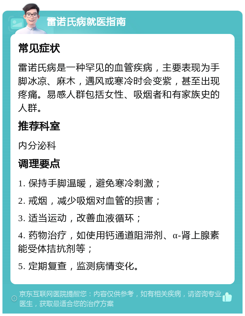 雷诺氏病就医指南 常见症状 雷诺氏病是一种罕见的血管疾病，主要表现为手脚冰凉、麻木，遇风或寒冷时会变紫，甚至出现疼痛。易感人群包括女性、吸烟者和有家族史的人群。 推荐科室 内分泌科 调理要点 1. 保持手脚温暖，避免寒冷刺激； 2. 戒烟，减少吸烟对血管的损害； 3. 适当运动，改善血液循环； 4. 药物治疗，如使用钙通道阻滞剂、α-肾上腺素能受体拮抗剂等； 5. 定期复查，监测病情变化。