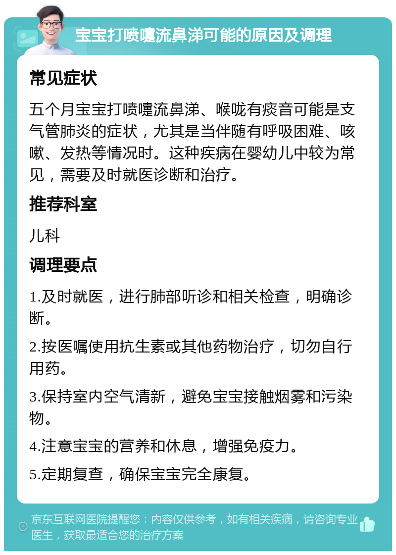 宝宝打喷嚏流鼻涕可能的原因及调理 常见症状 五个月宝宝打喷嚏流鼻涕、喉咙有痰音可能是支气管肺炎的症状，尤其是当伴随有呼吸困难、咳嗽、发热等情况时。这种疾病在婴幼儿中较为常见，需要及时就医诊断和治疗。 推荐科室 儿科 调理要点 1.及时就医，进行肺部听诊和相关检查，明确诊断。 2.按医嘱使用抗生素或其他药物治疗，切勿自行用药。 3.保持室内空气清新，避免宝宝接触烟雾和污染物。 4.注意宝宝的营养和休息，增强免疫力。 5.定期复查，确保宝宝完全康复。